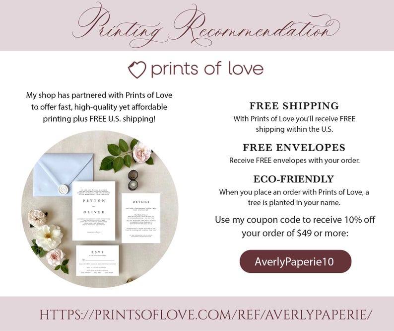May include: A white wedding invitation suite with the names Peyton and Oliver printed in a minimalist font. The invitation is surrounded by pink roses and greenery. The text "Prints of Love" is featured in a pink heart. The text "FREE SHIPPING" and "FREE ENVELOPES" is also featured. The text "ECO-FRIENDLY" is featured with the text "When you place an order with Prints of Love, a tree is planted in your name." The text "Use my coupon code to receive 10% off your order of $49 or more: AverlyPaperie10" is also featured. The text "HTTPS://PRINTSOFLOVE.COM/REF/AVERLYPAPERIE/" is featured at the bottom of the image.