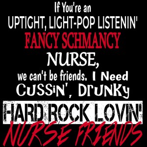 May include: A black and white graphic design with the text "If You're an UPTIGHT, LIGHT-POP LISTENIN' FANCY SCHMANCY NURSE, we can't be friends. I Need CUSSIN', DrunKY HARD ROCK LOVIN' NURSE FRIENDS".