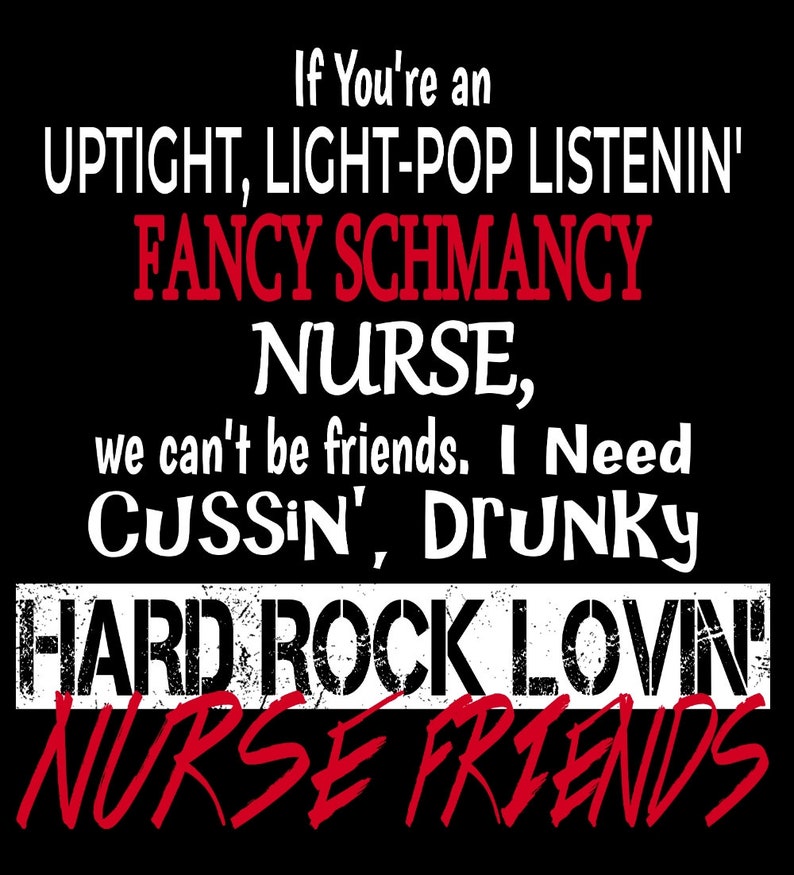May include: A black and white graphic design with the text "If You're an UPTIGHT, LIGHT-POP LISTENIN' FANCY SCHMANCY NURSE, we can't be friends. I Need CUSSIN', DrunKY HARD ROCK LOVIN' NURSE FRIENDS".