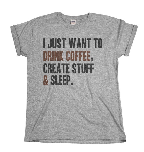 I Just Want To: Drink Coffee Create Stuff And Sleep T-Shirt I Just Want To: Drink Coffee Create Stuff And Sleep T-Shirt