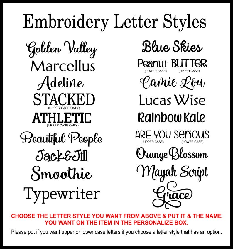 May include: A chart of embroidery letter styles with names like Golden Valley, Blue Skies, Adeline, Stacked, Athletic, Beautiful People, Jack & Jill, Smoothie, Typewriter, Camie Lou, Lucas Wise, Rainbow Kale, Are You Serious, Orange Blossom, Mayah Script, and Grace. Choose the letter style you want from above and put it and the name you want on the item in the personalize box. Please put if you want upper or lower case letters if you choose a letter style that has an option.