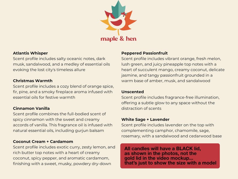 May include: A product image featuring a logo with a maple leaf and a hen, with text that reads "maple & hen." The image lists various candle scents, including Atlantis Whisper, Christmas Warmth, and Cinnamon Vanilla. A red box at the bottom states that all candles will have a black lid.