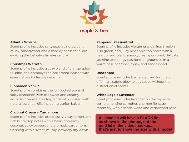 May include: A product image featuring a logo with a maple leaf and a hen, with text that reads "maple & hen." The image lists various candle scents, including Atlantis Whisper, Christmas Warmth, and Cinnamon Vanilla. A red box at the bottom states that all candles will have a black lid.