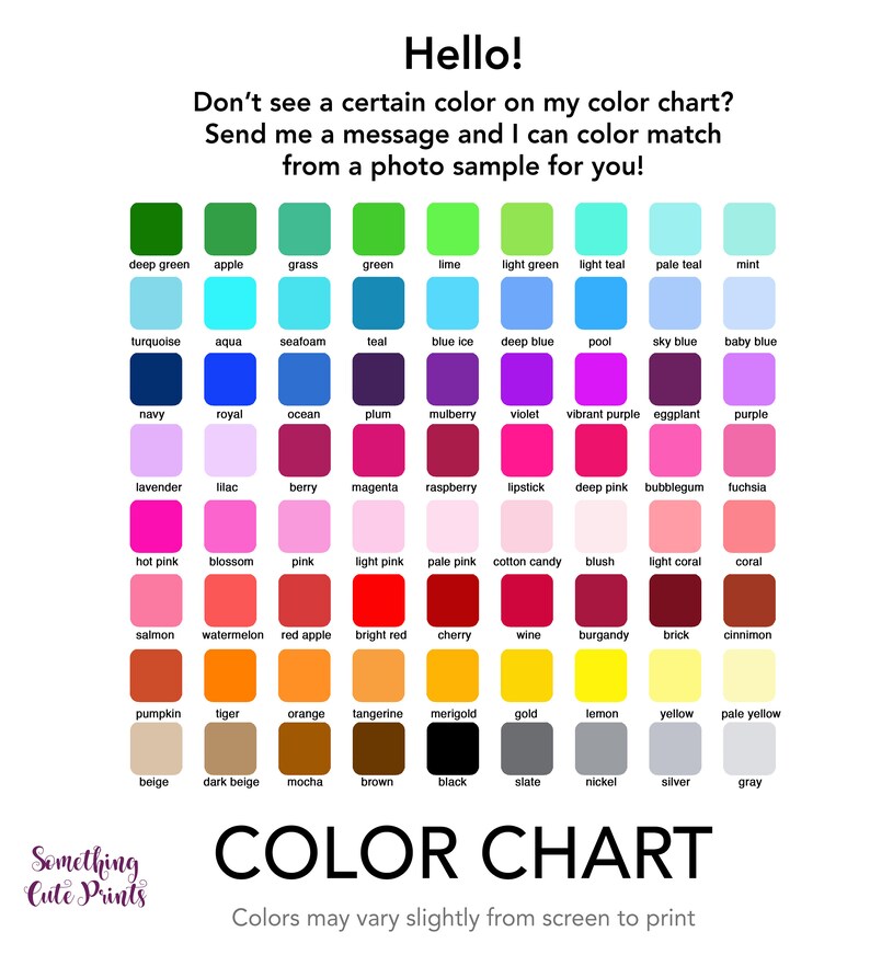 May include: Color chart with 64 color swatches, each labeled with the color name. The chart includes a variety of colors, including red, blue, green, yellow, and purple. The text "Hello! Don't see a certain color on my color chart? Send me a message and I can color match from a photo sample for you!" is at the top of the chart. The text "COLOR CHART" is at the bottom of the chart. The text "Colors may vary slightly from screen to print" is below the chart.