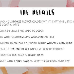 May include: Text on a white background with a pink and orange watercolor design. The text reads "THE DETAILS" and lists details about the product, including that it is made to order, made with premium merino wool blend felt, and attached to an easily bendable cloth wrapped stem wire. The default stem length is 9 inches, but can be customized to 18 inches upon request. Processing time is 4-6 business days. The product arrives with a care card on how to keep it fresh over time.