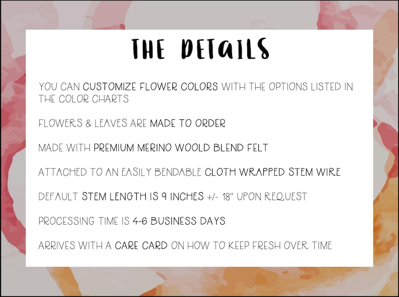May include: Text on a white background with a pink and orange watercolor design. The text reads "THE DETAILS" and lists details about the product, including that it is made to order, made with premium merino wool blend felt, and attached to an easily bendable cloth wrapped stem wire. The default stem length is 9 inches, but can be customized to 18 inches upon request. Processing time is 4-6 business days. The product arrives with a care card on how to keep it fresh over time.