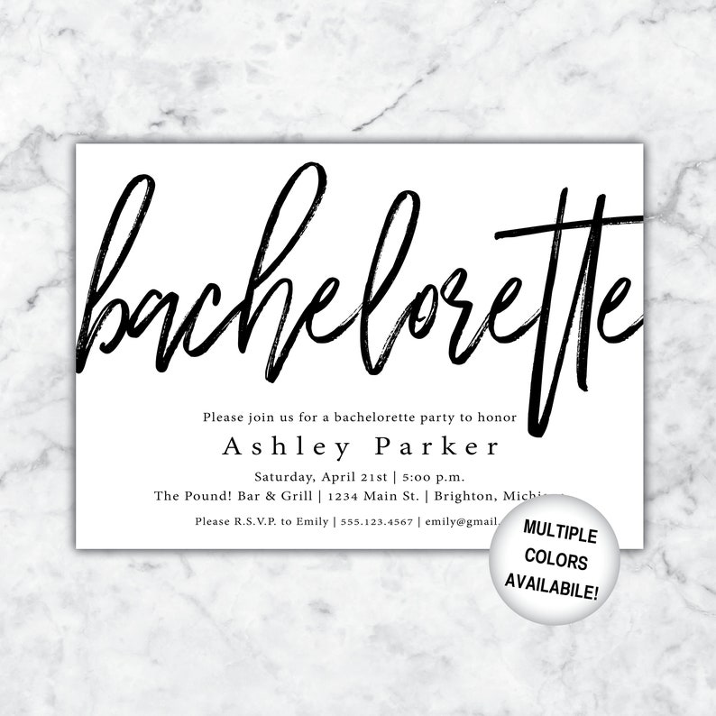 May include: Black and white bachelorette party invitation with the text "bachelorette" in a large, bold font. The invitation includes the name "Ashley Parker", the date "Saturday, April 21st", the time "5:00 p.m.", the location "The Pound! Bar & Grill", the address "1234 Main St., Brighton, Michigan", and the contact information "Please R.S.V.P. to Emily | 555.123.4567 | emily@gmail.com". The invitation also includes the text "MULTIPLE COLORS AVAILABLE!" in a smaller font.