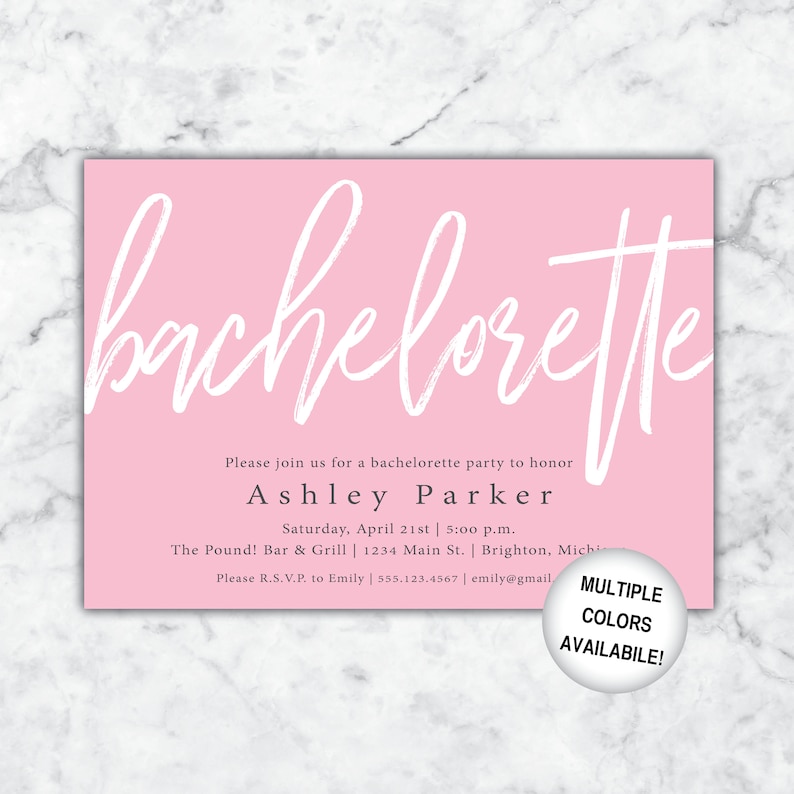 May include: Pink bachelorette party invitation with white script lettering. The invitation includes the text "Please join us for a bachelorette party to honor Ashley Parker. Saturday, April 21st | 5:00 p.m. The Pound! Bar & Grill | 1234 Main St. Brighton, Michigan. Please R.S.V.P. to Emily | 555.123.4567 | emily@gmail.com."  The invitation also includes the text "MULTIPLE COLORS AVAILABLE!"