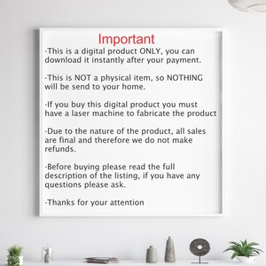 May include: A white sheet of paper with black text outlining important information about a digital product. The text reads: "Important - This is a digital product ONLY, you can download it instantly after your payment. - This is NOT a physical item, so NOTHING will be send to your home. - If you buy this digital product you must have a laser machine to fabricate the product - Due to the nature of the product, all sales are final and therefore we do not make refunds. - Before buying please read the full description of the listing, if you have any questions please ask. - Thanks for your attention"