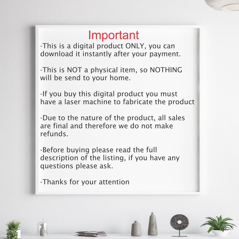 May include: A white sheet of paper with black text outlining important information about a digital product. The text reads: "Important - This is a digital product ONLY, you can download it instantly after your payment. - This is NOT a physical item, so NOTHING will be send to your home. - If you buy this digital product you must have a laser machine to fabricate the product - Due to the nature of the product, all sales are final and therefore we do not make refunds. - Before buying please read the full description of the listing, if you have any questions please ask. - Thanks for your attention"
