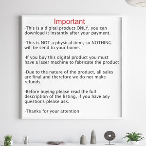 May include: A white sheet of paper with black text outlining important information about a digital product. The text reads: "Important - This is a digital product ONLY, you can download it instantly after your payment. - This is NOT a physical item, so NOTHING will be send to your home. - If you buy this digital product you must have a laser machine to fabricate the product - Due to the nature of the product, all sales are final and therefore we do not make refunds. - Before buying please read the full description of the listing, if you have any questions please ask. - Thanks for your attention"