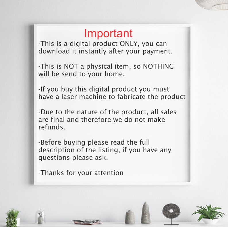 May include: A white sheet of paper with black text outlining important information about a digital product. The text reads: "Important - This is a digital product ONLY, you can download it instantly after your payment. - This is NOT a physical item, so NOTHING will be send to your home. - If you buy this digital product you must have a laser machine to fabricate the product - Due to the nature of the product, all sales are final and therefore we do not make refunds. - Before buying please read the full description of the listing, if you have any questions please ask. - Thanks for your attention"
