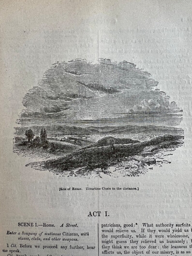 May include: A black and white illustration of a landscape with a river and mountains in the distance. The text "Site of Rome. Tiburtine Chain in the distance." is below the image. The text "ACT I." is above the image. The text "SCENE I. - Rome. A Street." is below the text "ACT I.". The text "Enter a company of mutinous Citizens, with staves, clubs, and other weapons." is below the text "SCENE I. - Rome. A Street.". The text "1 Cit. Before we proceed any further, hear me speak." is below the text "Enter a company of mutinous Citizens, with staves, clubs, and other weapons.". The text "patricians, good: What authority surfeits would relieve us. If they would yield us the superfluity, while it were wholesome, might guess they relieved us humanely; but they think we are too dear: the leanness that afflicts us, the object of our misery, is as an enemy." is below the text "1 Cit. Before we proceed any further, hear me speak."