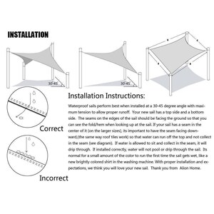 May include: Diagram showing the correct and incorrect way to install a waterproof sail. The correct installation shows the seam facing downward, allowing water to run off the top. The incorrect installation shows the seam facing upward, which can cause water to collect in the seam and drip through. The text reads "Installation Instructions: Waterproof sails perform best when installed at a 30-45 degree angle with maximum tension to allow proper runoff. Your new sail has a top side and a bottom side. The seams on the edges of the sail should be facing the ground so that you can see the fold/hem when looking up at the sail. If your sail has a seam in the center of it (on the larger sizes), its important to have the seam facing downward, (the same way roof tiles work) so that water can run off the top and not collect in the seam (see diagram). If water is allowed to sit and collect in the seam, it will drip through. If installed correctly, water will not pool or drip through the sail. Its normal for a small amount of the color to run the first time the sail gets wet, like a new brightly colored shirt in the washing machine. With proper installation and expectations, we think you will love your new sail. Thank you from Alion Home."
