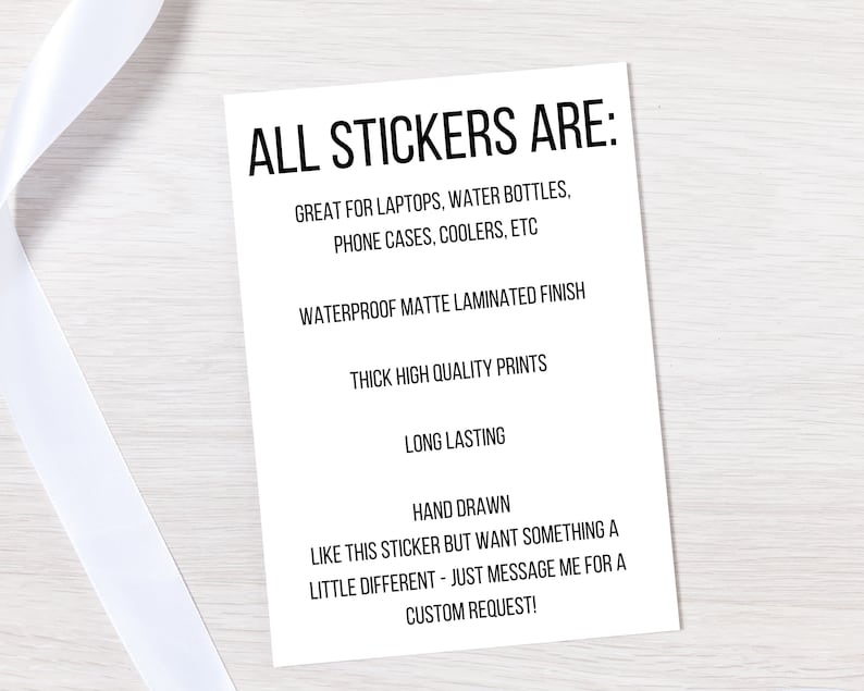 May include: A white card with black text listing the features of stickers. The text reads: "ALL STICKERS ARE: GREAT FOR LAPTOPS, WATER BOTTLES, PHONE CASES, COOLERS, ETC WATERPROOF MATTE LAMINATED FINISH THICK HIGH QUALITY PRINTS LONG LASTING HAND DRAWN LIKE THIS STICKER BUT WANT SOMETHING A LITTLE DIFFERENT - JUST MESSAGE ME FOR A CUSTOM REQUEST!"