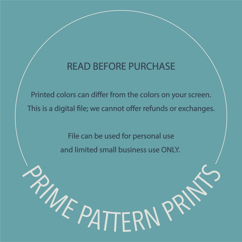 May include: A teal blue background with a white circle containing the text "READ BEFORE PURCHASE". The text continues with "Printed colors can differ from the colors on your screen. This is a digital file; we cannot offer refunds or exchanges. File can be used for personal use and limited small business use ONLY." The text "PRIME PATTERN PRINTS" is written in a white arc around the bottom of the circle.