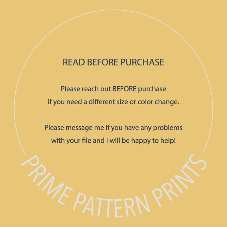 May include: A yellow circle with a white outline and text that reads "READ BEFORE PURCHASE" in all caps. The text below reads "Please reach out BEFORE purchase if you need a different size or color change." and "Please message me if you have any problems with your file and I will be happy to help!" The text at the bottom of the circle reads "PRIME PATTERN PRINTS" in a curved arc.