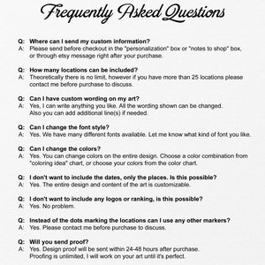 May include: Frequently Asked Questions about custom map art.  This image shows a list of questions and answers about the customization options for a map art piece.  The questions include: Where can I send my custom information? How many locations can be included? Can I have custom wording on my art? Can I change the font style? Can I change the colors? I don't want to include the dates, only the places. Is this possible? I don't want to include any logos or ranking, is this possible? Instead of the dots marking the locations can I use any other markers? Will you send proof?