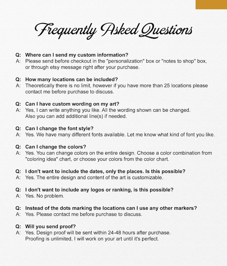 May include: Frequently Asked Questions about custom map art.  This image shows a list of questions and answers about the customization options for a map art piece.  The questions include: Where can I send my custom information? How many locations can be included? Can I have custom wording on my art? Can I change the font style? Can I change the colors? I don't want to include the dates, only the places. Is this possible? I don't want to include any logos or ranking, is this possible? Instead of the dots marking the locations can I use any other markers? Will you send proof?