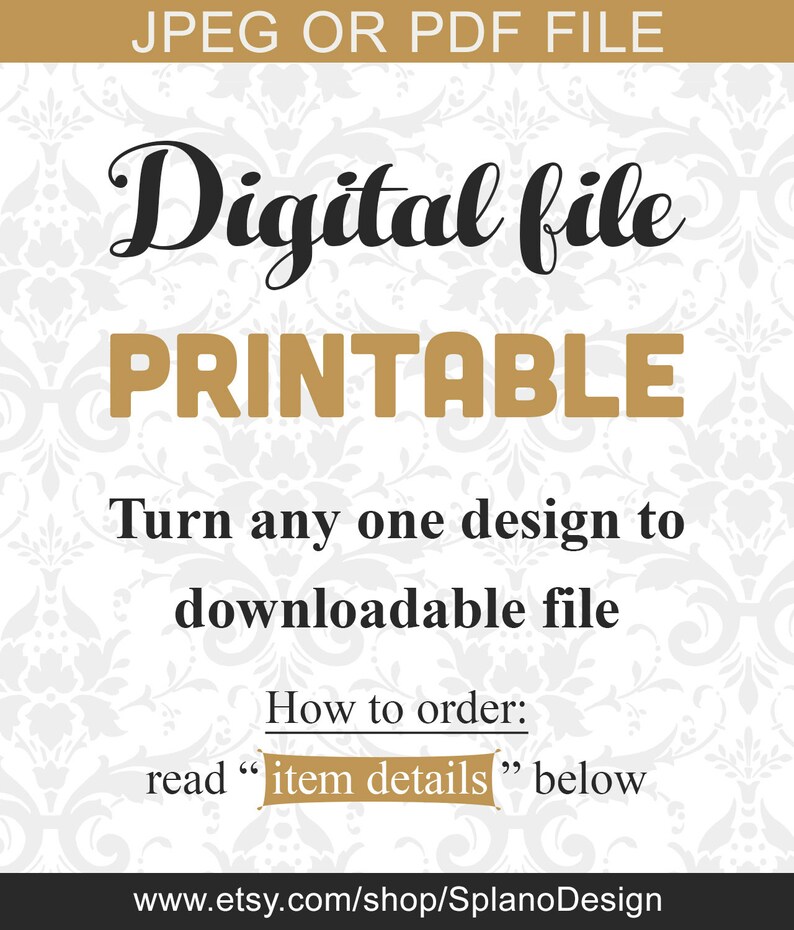 May include: A white background with a gold and white damask pattern. The text "JPEG OR PDF FILE" is at the top in gold letters. The text "Digital file PRINTABLE" is in black and gold letters. The text "Turn any one design to downloadable file" is in black letters. The text "How to order: read "item details" below" is in black letters. The text "www.etsy.com/shop/SplanoDesign" is in black letters.