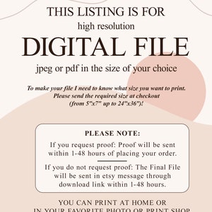 May include: Text overlay on a peach background with a white outline. The text reads "This listing is for high resolution digital file jpeg or pdf in the size of your choice. To make your file I need to know what size you want to print. Please send the required size at checkout (from 5"x7" up to 24"x36")! Please note: If you request proof: Proof will be sent within 1-48 hours of placing your order. If you do not request proof: The Final File will be sent in etsy message through download link within 1-48 hours. You can print at home or in your favorite photo or print shop."