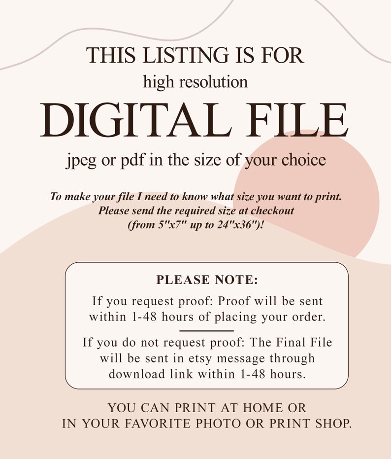 May include: Text overlay on a peach background with a white outline. The text reads "This listing is for high resolution digital file jpeg or pdf in the size of your choice. To make your file I need to know what size you want to print. Please send the required size at checkout (from 5"x7" up to 24"x36")! Please note: If you request proof: Proof will be sent within 1-48 hours of placing your order. If you do not request proof: The Final File will be sent in etsy message through download link within 1-48 hours. You can print at home or in your favorite photo or print shop."