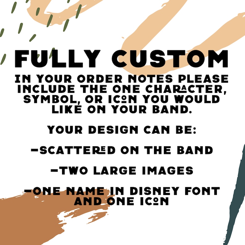 Puede incluir: Un fondo blanco con formas abstractas marrones y verdes. El texto "FULLY CUSTOM" est&aacute; en letras negras en negrita. El texto "IN YOUR ORDER NOTES PLEASE INCLUDE THE ONE CHARACTER, SYMBOL, OR ICON YOU WOULD LIKE ON YOUR BAND." est&aacute; en letras negras. El texto "YOUR DESIGN CAN BE:" est&aacute; en letras negras. El texto "-SCATTERED ON THE BAND" est&aacute; en letras negras. El texto "-TWO LARGE IMAGES" est&aacute; en letras negras. El texto "-ONE NAME IN DISNEY FONT AND ONE ICON" est&aacute; en letras negras.