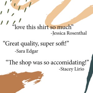 May include: A white background with abstract shapes in brown, orange, and green. The text "love this shirt so much" -Jessica Rosenthal, "Great quality, super soft!" -Sara Edgar, and "The shop was so accommodating!" -Stacey Lirio is written in black.