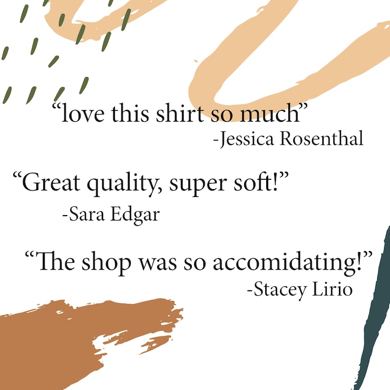 May include: A white background with abstract shapes in brown, orange, and green. The text "love this shirt so much" -Jessica Rosenthal, "Great quality, super soft!" -Sara Edgar, and "The shop was so accommodating!" -Stacey Lirio is written in black.