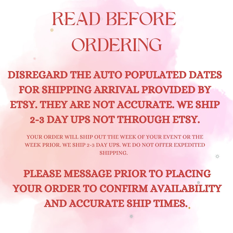 May include: Pink and white graphic with the text "READ BEFORE ORDERING" in large, bold, red letters. The text continues in smaller red letters: "DISREGARD THE AUTO POPULATED DATES FOR SHIPPING ARRIVAL PROVIDED BY ETSY. THEY ARE NOT ACCURATE. WE SHIP 2-3 DAY UPS NOT THROUGH ETSY. YOUR ORDER WILL SHIP OUT THE WEEK OF YOUR EVENT OR THE WEEK PRIOR. WE SHIP 2-3 DAY UPS. WE DO NOT OFFER EXPEDITED SHIPPING. PLEASE MESSAGE PRIOR TO PLACING YOUR ORDER TO CONFIRM AVAILABILITY AND ACCURATE SHIP TIMES."