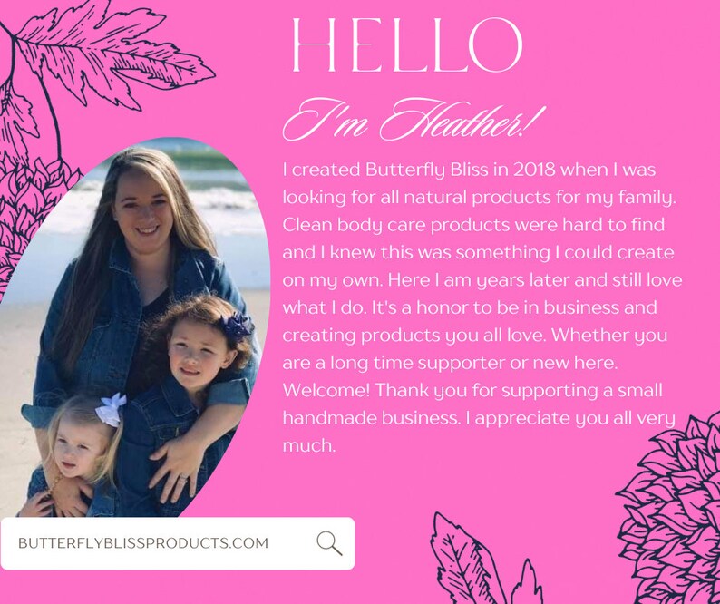 May include: A woman and two young girls are smiling in front of a pink background with the text "HELLO I'm Heather!" and a description of the woman's business, Butterfly Bliss, which creates natural body care products. The text also includes the website address, BUTTERFLYBLISSPRODUCTS.COM.