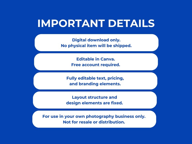 Bright blue background with bold white text reading Important Details. Five white rounded rectangle cards stacked vertically below each contain bold blue text. From top to bottom the cards read Digital download only no physical item will be shipped, Editable in Canva free account required, Fully editable text pricing and branding elements, Layout structure and design elements are fixed, and For use in your own photography business only not for resale or distribution.
