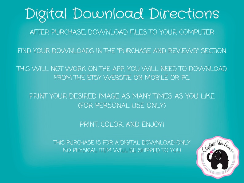May include: Digital download instructions for a printable image. The text says "After purchase, download files to your computer. Find your downloads in the 'Purchase and Reviews' section. This will not work on the app, you will need to download from the Etsy website on mobile or PC. Print your desired image as many times as you like (for personal use only). Print, colour, and enjoy! This purchase is for a digital download only. No physical item will be shipped to you."