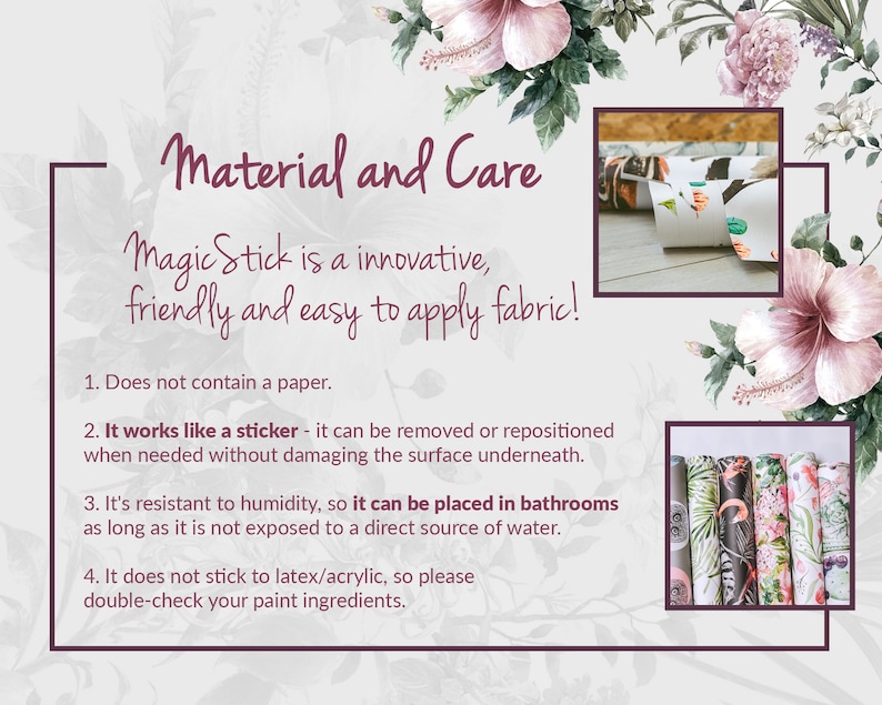 May include: A white background with pink flowers and text that reads "Material and Care". The text below reads "Magic Stick is an innovative, friendly and easy to apply fabric!"  The text below that reads "1. Does not contain a paper. 2. It works like a sticker - it can be removed or repositioned when needed without damaging the surface underneath. 3. It's resistant to humidity, so it can be placed in bathrooms as long as it is not exposed to a direct source of water. 4. It does not stick to latex/acrylic, so please double-check your paint ingredients."