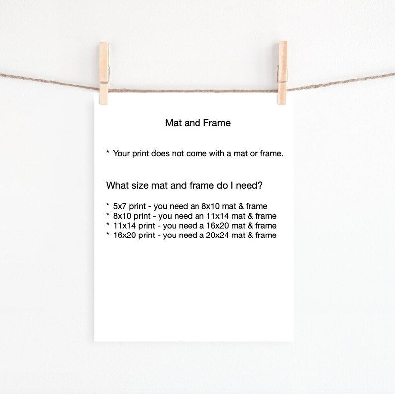 May include: A white sheet of paper with black text explaining the different mat and frame sizes needed for various print sizes. The text reads: "Mat and Frame. Your print does not come with a mat or frame. What size mat and frame do I need? 5x7 print - you need an 8x10 mat & frame. 8x10 print - you need an 11x14 mat & frame. 11x14 print - you need a 16x20 mat & frame. 16x20 print - you need a 20x24 mat & frame."