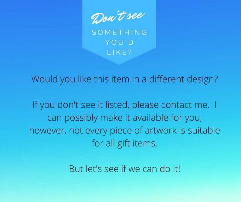 May include: A blue and white text graphic with the words "Don't see something you'd like?"  Would you like this item in a different design? If you don't see it listed, please contact me. I can possibly make it available for you, however, not every piece of artwork is suitable for all gift items. But let's see if we can do it!"