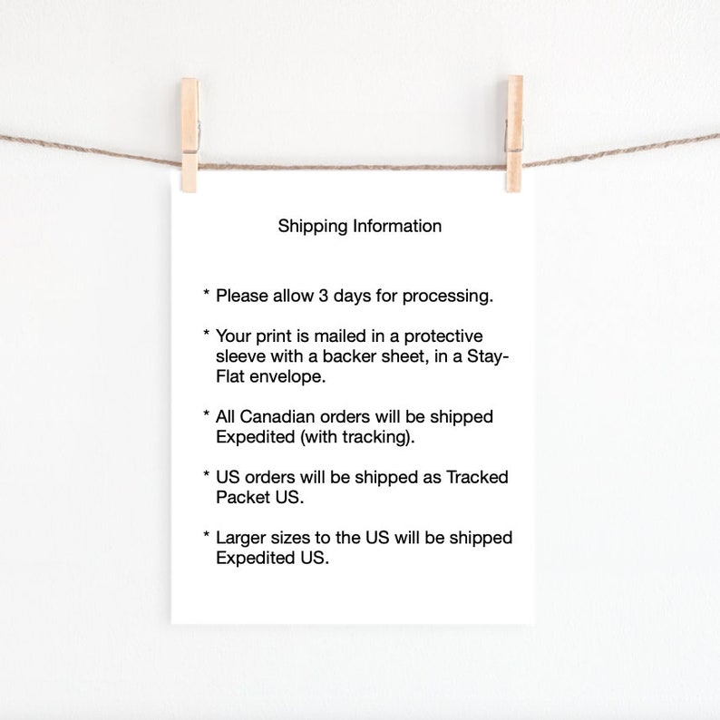 May include: A white sheet of paper with black text outlining shipping information for orders. The text reads: "Shipping Information * Please allow 3 days for processing. * Your print is mailed in a protective sleeve with a backer sheet, in a Stay-Flat envelope. * All Canadian orders will be shipped Expedited (with tracking). * US orders will be shipped as Tracked Packet US. * Larger sizes to the US will be shipped Expedited US."