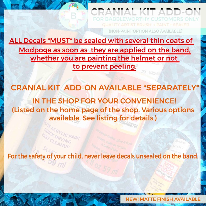 Puede incluir: Kit de adici&oacute;n craneal para clientes de Babbleworthy. El kit incluye pintura, sellador y un pincel. El texto en la imagen dice "Todos los adhesivos *DEBEN* sellarse con varias capas finas de Mod Podge tan pronto como se apliquen en la banda, ya sea que est&eacute; pintando el casco o no para evitar que se despegue." El kit est&aacute; disponible por separado en la tienda para su conveniencia. La imagen tambi&eacute;n muestra una botella de pintura acr&iacute;lica mate y una botella de Mod Podge.