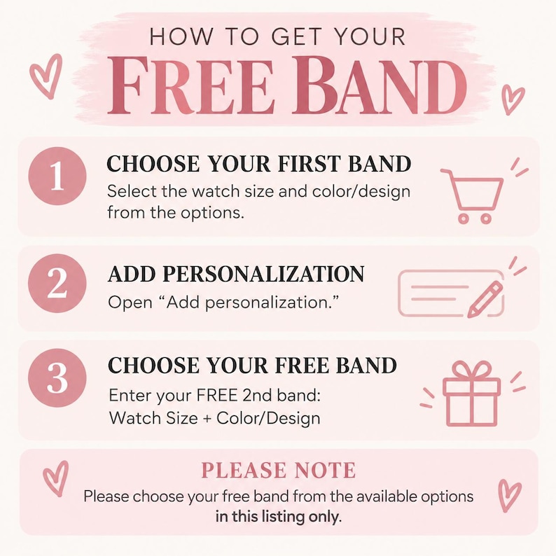 May include: An instructional graphic with a light pink background and dark pink text titled HOW TO GET YOUR FREE BAND. It outlines three steps: 1. CHOOSE YOUR FIRST BAND, 2. ADD PERSONALIZATION, and 3. CHOOSE YOUR FREE BAND, followed by a PLEASE NOTE section.