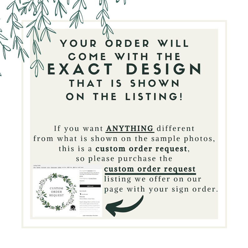 May include: A text-based graphic with green foliage at the top and bottom. The text reads: "YOUR ORDER WILL COME WITH THE EXACT DESIGN THAT IS SHOWN ON THE LISTING! If you want ANYTHING different from what is shown on the sample photos, this is a custom order request, so please purchase the custom order request listing we offer on our page with your sign order."