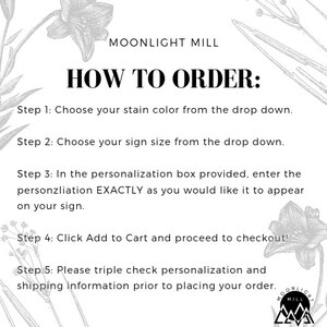 May include: A black and white graphic with instructions on how to order a personalized sign from Moonlight Mill. The text reads: "How to Order: Step 1: Choose your stain color from the drop down. Step 2: Choose your sign size from the drop down. Step 3: In the personalization box provided, enter the personalization EXACTLY as you would like it to appear on your sign. Step 4: Click Add to Cart and proceed to checkout! Step 5: Please triple check personalization and shipping information prior to placing your order."