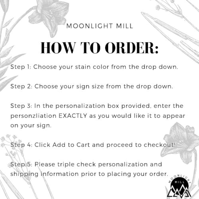 May include: A black and white graphic with instructions on how to order a personalized sign from Moonlight Mill. The text reads: "How to Order: Step 1: Choose your stain color from the drop down. Step 2: Choose your sign size from the drop down. Step 3: In the personalization box provided, enter the personalization EXACTLY as you would like it to appear on your sign. Step 4: Click Add to Cart and proceed to checkout! Step 5: Please triple check personalization and shipping information prior to placing your order."