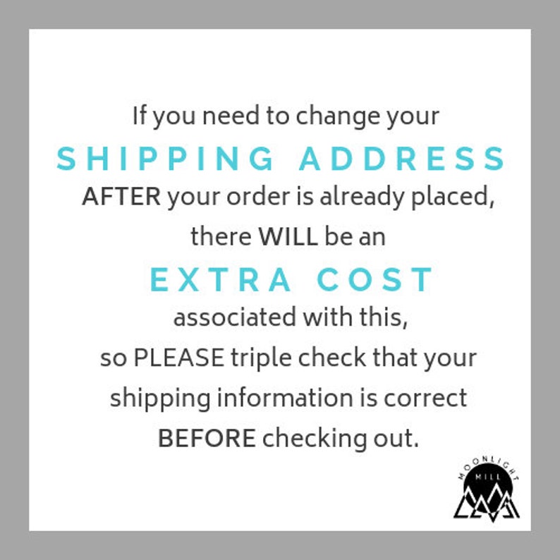 May include: Text on a white background with a blue border. The text reads: "If you need to change your SHIPPING ADDRESS AFTER your order is already placed, there WILL be an EXTRA COST associated with this, so PLEASE triple check that your shipping information is correct BEFORE checking out."  A black and white logo is in the bottom right corner. The logo is a mountain with the words "MOONLIGHT MILL" above it.