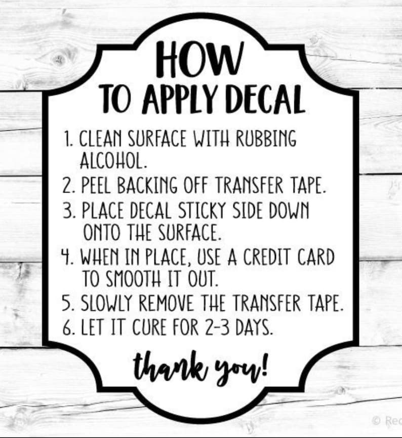 May include: Black and white text on a white background with a black border. The text reads "HOW TO APPLY DECAL" and includes six steps for applying a decal. The steps include cleaning the surface with rubbing alcohol, peeling the backing off the transfer tape, placing the decal sticky side down onto the surface, using a credit card to smooth it out, slowly removing the transfer tape, and letting it cure for 2-3 days. The text also includes "thank you!"