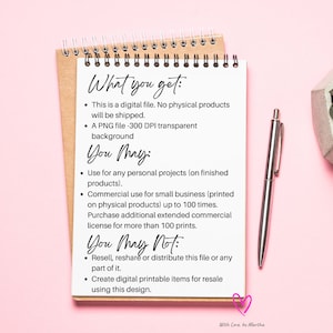 May include: A close-up of a notebook page with a list of what you get and what you may and may not do with a digital file. The text reads: "What you get: This is a digital file. No physical products will be shipped. A PNG file -300 DPI transparent background. You May: Use for any personal projects (on finished products). Commercial use for small business (printed on physical products) up to 100 times. Purchase additional extended commercial license for more than 100 prints. You May Not: Resell, reshare or distribute this file or any part of it. Create digital printable items for resale using this design."
