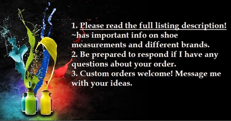 May include: Image with a black background and colorful paint splashes. Text reads: "Please read the full listing description! ~has important info on shoe measurements and different brands. Custom orders welcome! Message me with your ideas."
