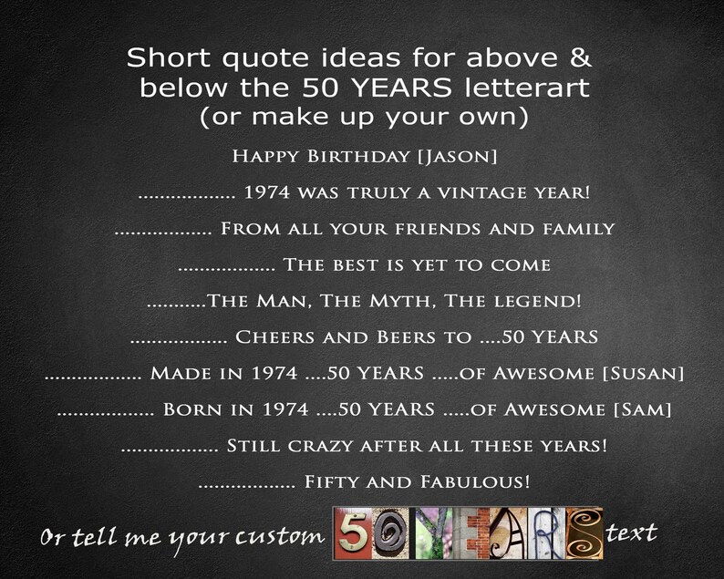 May include: Black and white image with a gray background. The text "Short quote ideas for above & below the 50 YEARS letterart (or make up your own)" is at the top of the image. Below the text are several short quotes, including "HAPPY BIRTHDAY [JASON]" and "1974 WAS TRULY A VINTAGE YEAR!" The text "or tell me your custom 50 YEARS text" is at the bottom of the image.