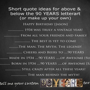 May include: Black and white text on a gray background with the words "Short quote ideas for above & below the 90 YEARS letterart (or make up your own)".  The text continues with "HAPPY BIRTHDAY [JASON] 1934 WAS TRULY A VINTAGE YEAR! FROM ALL YOUR FRIENDS AND FAMILY THE BEST IS YET TO COME THE MAN, THE MYTH, THE LEGEND! CHEERS AND BEERS TO ....90 YEARS MADE IN 1934 ....90 YEARS .....OF AWESOME [SUSAN] BORN IN 1934 ....90 YEARS .....OF AWESOME [SAM] STILL CRAZY AFTER ALL THESE YEARS! THE MAN BEHIND THE MYTH! or tell me your custom 90YLARS text".
