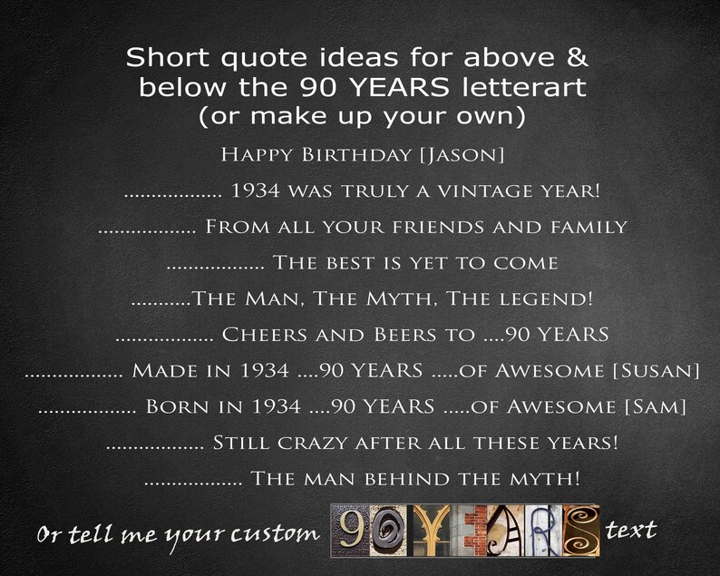 May include: Black and white text on a gray background with the words "Short quote ideas for above & below the 90 YEARS letterart (or make up your own)".  The text continues with "HAPPY BIRTHDAY [JASON] 1934 WAS TRULY A VINTAGE YEAR! FROM ALL YOUR FRIENDS AND FAMILY THE BEST IS YET TO COME THE MAN, THE MYTH, THE LEGEND! CHEERS AND BEERS TO ....90 YEARS MADE IN 1934 ....90 YEARS .....OF AWESOME [SUSAN] BORN IN 1934 ....90 YEARS .....OF AWESOME [SAM] STILL CRAZY AFTER ALL THESE YEARS! THE MAN BEHIND THE MYTH! or tell me your custom 90YLARS text".