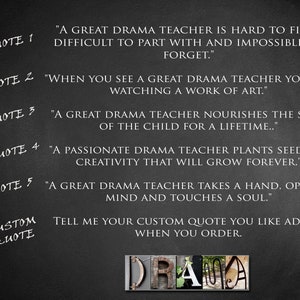 May include: Black and white text on a dark gray background with five inspirational quotes about drama teachers. The text reads: "A great drama teacher is hard to find; difficult to part with and impossible to forget." "When you see a great drama teacher you are watching a work of art." "A great drama teacher nourishes the soul of the child for a lifetime..." "A passionate drama teacher plants seeds of creativity that will grow forever." "A great drama teacher takes a hand, opens a mind and touches a soul." The text "CUSTOM QUOTE" is also visible, followed by the text: "Tell me your custom quote you like added when you order."